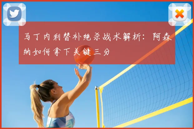 马丁内利替补绝杀战术解析：阿森纳如何拿下关键三分