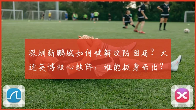 深圳新鹏城如何破解攻防困局?大连英博核心缺阵,谁能挺身而出?