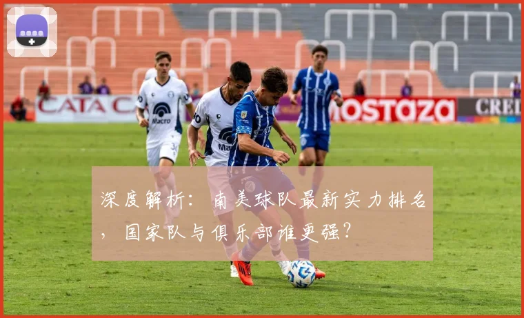深度解析:南美球队最新实力排名,国家队与俱乐部谁更强?