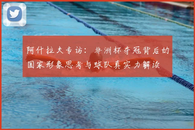 阿什拉夫专访:非洲杯夺冠背后的国家形象思考与球队真实力解读