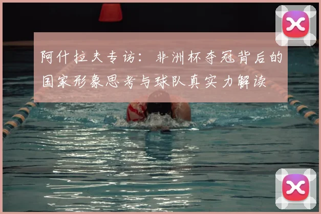 阿什拉夫专访：非洲杯夺冠背后的国家形象思考与球队真实力解读