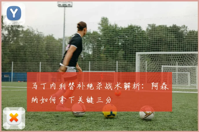 马丁内利替补绝杀战术解析:阿森纳如何拿下关键三分