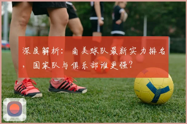 深度解析：南美球队最新实力排名，国家队与俱乐部谁更强？
